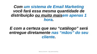 Marcos Amorim - idig webmarketing
Com um sistema de Email Marketing
você fará essa mesma quantidade de
distribuição ou muito maisem apenas 1
hora.
E com a certeza que seu “catálogo” será
entregue diretamente nas “mãos” do seu
cliente.
 
