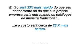 Marcos Amorim - idig webmarketing
Então será 33X mais rápido do que seu
concorrente ou do que sua própria
empresa seria entregando os catálogos
de maneira tradicional...
...e o custo será cerca de 23 X mais
barato.
 