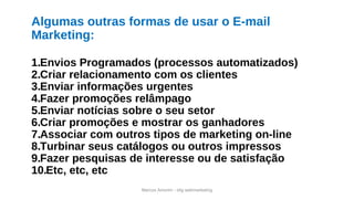 Marcos Amorim - idig webmarketing
Algumas outras formas de usar o E-mail
Marketing:
1.Envios Programados (processos automatizados)
2.Criar relacionamento com os clientes
3.Enviar informações urgentes
4.Fazer promoções relâmpago
5.Enviar notícias sobre o seu setor
6.Criar promoções e mostrar os ganhadores
7.Associar com outros tipos de marketing on-line
8.Turbinar seus catálogos ou outros impressos
9.Fazer pesquisas de interesse ou de satisfação
10.Etc, etc, etc
 