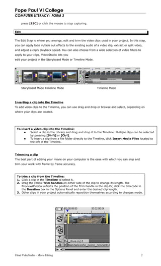 Pope Paul VI College
COMPUTER LITERACY: FORM 3
press [ESC] or click the mouse to stop capturing.
Edit
The Edit Step is where you arrange, edit and trim the video clips used in your project. In this step,
you can apply fade in/fade out effects to the existing audio of a video clip, extract or split video,
and adjust a clip’s playback speed. You can also choose from a wide selection of video filters to
apply to your clips. VideoStudio lets you
edit your project in the Storyboard Mode or Timeline Mode.
Storyboard Mode Timeline Mode Timeline Mode
Inserting a clip into the Timeline
To add video clips to the Timeline, you can use drag and drop or browse and select, depending on
where your clips are located.
Trimming a clip
The best part of editing your movie on your computer is the ease with which you can snip and
trim your work with frame by frame accuracy.
Ulead VideoStudio – Movie Editing 2
To insert a video clip into the Timeline:
 Select a clip in the Library and drag and drop it to the Timeline. Multiple clips can be selected
by pressing [Shift] or [Ctrl].
 To insert a clip from a file folder directly to the Timeline, click Insert Media Files located to
the left of the Timeline.
To trim a clip from the Timeline:
1. Click a clip in the Timeline to select it.
2. Drag the yellow Trim handles on either side of the clip to change its length. The
PreviewWindow reflects the position of the Trim handle in the clip.Or, click the timecode in
the Duration box in the Options Panel and enter the desired clip length.
3. Other clips in your project automatically reposition themselves according to changes made.
 