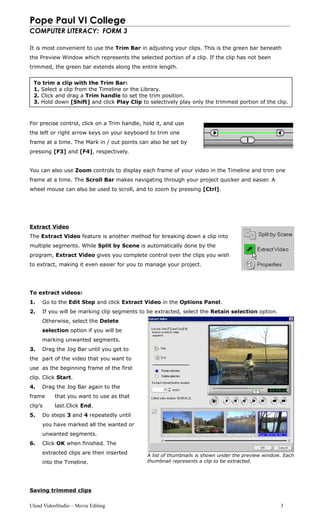 Pope Paul VI College
COMPUTER LITERACY: FORM 3
It is most convenient to use the Trim Bar in adjusting your clips. This is the green bar beneath
the Preview Window which represents the selected portion of a clip. If the clip has not been
trimmed, the green bar extends along the entire length.
For precise control, click on a Trim handle, hold it, and use
the left or right arrow keys on your keyboard to trim one
frame at a time. The Mark in / out points can also be set by
pressing [F3] and [F4], respectively.
You can also use Zoom controls to display each frame of your video in the Timeline and trim one
frame at a time. The Scroll Bar makes navigating through your project quicker and easier. A
wheel mouse can also be used to scroll, and to zoom by pressing [Ctrl].
Extract Video
The Extract Video feature is another method for breaking down a clip into
multiple segments. While Split by Scene is automatically done by the
program, Extract Video gives you complete control over the clips you wish
to extract, making it even easier for you to manage your project.
To extract videos:
1. Go to the Edit Step and click Extract Video in the Options Panel.
2. If you will be marking clip segments to be extracted, select the Retain selection option.
Otherwise, select the Delete
selection option if you will be
marking unwanted segments.
3. Drag the Jog Bar until you get to
the part of the video that you want to
use as the beginning frame of the first
clip. Click Start.
4. Drag the Jog Bar again to the
frame that you want to use as that
clip’s last.Click End.
5. Do steps 3 and 4 repeatedly until
you have marked all the wanted or
unwanted segments.
6. Click OK when finished. The
extracted clips are then inserted
into the Timeline.
Saving trimmed clips
Ulead VideoStudio – Movie Editing 3
To trim a clip with the Trim Bar:
1. Select a clip from the Timeline or the Library.
2. Click and drag a Trim handle to set the trim position.
3. Hold down [Shift] and click Play Clip to selectively play only the trimmed portion of the clip.
A list of thumbnails is shown under the preview window. Each
thumbnail represents a clip to be extracted.
 