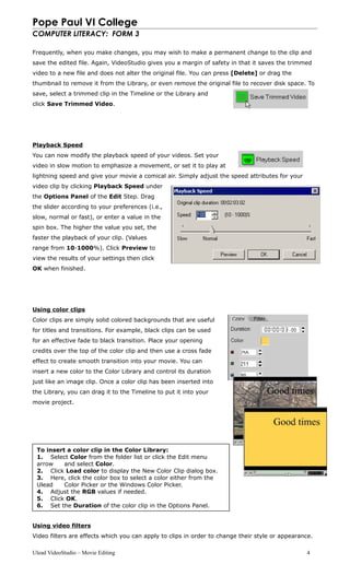 Pope Paul VI College
COMPUTER LITERACY: FORM 3
Frequently, when you make changes, you may wish to make a permanent change to the clip and
save the edited file. Again, VideoStudio gives you a margin of safety in that it saves the trimmed
video to a new file and does not alter the original file. You can press [Delete] or drag the
thumbnail to remove it from the Library, or even remove the original file to recover disk space. To
save, select a trimmed clip in the Timeline or the Library and
click Save Trimmed Video.
Playback Speed
You can now modify the playback speed of your videos. Set your
video in slow motion to emphasize a movement, or set it to play at
lightning speed and give your movie a comical air. Simply adjust the speed attributes for your
video clip by clicking Playback Speed under
the Options Panel of the Edit Step. Drag
the slider according to your preferences (i.e.,
slow, normal or fast), or enter a value in the
spin box. The higher the value you set, the
faster the playback of your clip. (Values
range from 10-1000%). Click Preview to
view the results of your settings then click
OK when finished.
Using color clips
Color clips are simply solid colored backgrounds that are useful
for titles and transitions. For example, black clips can be used
for an effective fade to black transition. Place your opening
credits over the top of the color clip and then use a cross fade
effect to create smooth transition into your movie. You can
insert a new color to the Color Library and control its duration
just like an image clip. Once a color clip has been inserted into
the Library, you can drag it to the Timeline to put it into your
movie project.
Using video filters
Video filters are effects which you can apply to clips in order to change their style or appearance.
Ulead VideoStudio – Movie Editing 4
To insert a color clip in the Color Library:
1. Select Color from the folder list or click the Edit menu
arrow and select Color.
2. Click Load color to display the New Color Clip dialog box.
3. Here, click the color box to select a color either from the
Ulead Color Picker or the Windows Color Picker.
4. Adjust the RGB values if needed.
5. Click OK.
6. Set the Duration of the color clip in the Options Panel.
 