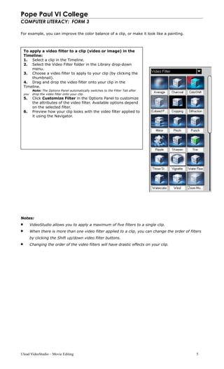 Pope Paul VI College
COMPUTER LITERACY: FORM 3
For example, you can improve the color balance of a clip, or make it look like a painting.
Notes:
 VideoStudio allows you to apply a maximum of five filters to a single clip.
 When there is more than one video filter applied to a clip, you can change the order of filters
by clicking the Shift up/down video filter buttons.
 Changing the order of the video filters will have drastic effects on your clip.
Ulead VideoStudio – Movie Editing 5
To apply a video filter to a clip (video or image) in the
Timeline:
1. Select a clip in the Timeline.
2. Select the Video Filter folder in the Library drop-down
menu.
3. Choose a video filter to apply to your clip (by clicking the
thumbnail).
4. Drag and drop the video filter onto your clip in the
Timeline.
Note: The Options Panel automatically switches to the Filter Tab after
you drop the video filter onto your clip.
5. Click Customize Filter in the Options Panel to customize
the attributes of the video filter. Available options depend
on the selected filter.
6. Preview how your clip looks with the video filter applied to
it using the Navigator.
 