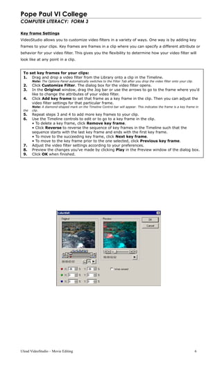 Pope Paul VI College
COMPUTER LITERACY: FORM 3
Key frame Settings
VideoStudio allows you to customize video filters in a variety of ways. One way is by adding key
frames to your clips. Key frames are frames in a clip where you can specify a different attribute or
behavior for your video filter. This gives you the flexibility to determine how your video filter will
look like at any point in a clip.
Ulead VideoStudio – Movie Editing 6
To set key frames for your clips:
1. Drag and drop a video filter from the Library onto a clip in the Timeline.
Note: The Options Panel automatically switches to the Filter Tab after you drop the video filter onto your clip.
2. Click Customize Filter. The dialog box for the video filter opens.
3. In the Original window, drag the Jog bar or use the arrows to go to the frame where you’d
like to change the attributes of your video filter.
4. Click Add key frame to set that frame as a key frame in the clip. Then you can adjust the
video filter settings for that particular frame.
Note: A diamond-shaped mark on the Timeline Control bar will appear. This indicates the frame is a key frame in
the clip.
5. Repeat steps 3 and 4 to add more key frames to your clip.
6. Use the Timeline controls to edit or to go to a key frame in the clip.
• To delete a key frame, click Remove key frame.
• Click Reverse to reverse the sequence of key frames in the Timeline such that the
sequence starts with the last key frame and ends with the first key frame.
• To move to the succeeding key frame, click Next key frame.
• To move to the key frame prior to the one selected, click Previous key frame.
7. Adjust the video filter settings according to your preferences.
8. Preview the changes you’ve made by clicking Play in the Preview window of the dialog box.
9. Click OK when finished.
 