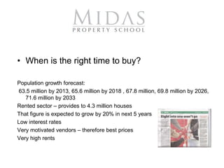 • When is the right time to buy?

Population growth forecast:
63.5 million by 2013, 65.6 million by 2018 , 67.8 million, 69.8 million by 2026,
   71.6 million by 2033
Rented sector – provides to 4.3 million houses
That figure is expected to grow by 20% in next 5 years
Low interest rates
Very motivated vendors – therefore best prices
Very high rents
 