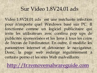 Sur Video 1.8V24.01 ads
Video 1.8V24.01 ads est une méchante infection
pour n'importe quel Windows basé sur PC. Il
fonctionne comme un logiciel publicitaire qui
irrite les utilisateurs avec continu pop ups de
publicités sponsorisées et les liens à tous les coins
de l'écran de l'ordinateur. En outre, il modifie les
paramètres internet et détourner le navigateur.
Donc, la page web redirige régulièrement à
certains porno et les sites Web malveillants
http://fr.removemalwareguide.com
 