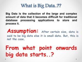What is Big Data..??
Big Data is the collection of the large and complex
amount of data that it becomes difficult for traditional
database processing applications to store and
process it.
From what point onwards
big data starts..?
Assumption: After certain size, data is
said to be big data else it is small data. But, this is
not the case.
 
