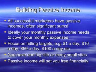 Building Passive Income All successful marketers have passive incomes, often significant sums! Ideally your monthly passive income needs to cover your monthly expenses Focus on hitting targets, e.g. $1 a day, $10 a day, $50 a day, $100 a day etc Can have one big site or many small sites Passive income will set you free financially 