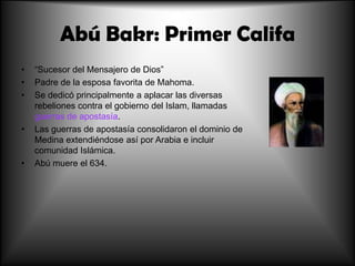 Abú Bakr: Primer Califa
•
•
•

•

•

“Sucesor del Mensajero de Dios”
Padre de la esposa favorita de Mahoma.
Se dedicó principalmente a aplacar las diversas
rebeliones contra el gobierno del Islam, llamadas
guerras de apostasía.
Las guerras de apostasía consolidaron el dominio de
Medina extendiéndose así por Arabia e incluir
comunidad Islámica.
Abú muere el 634.

 