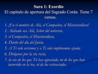 Sura 1: Exordio
El capitulo de apertura del Sagrado Corán. Tiene 7
versos.
1. ¡En el nombre de Alá, el Compasivo, el Misericordioso!
2. Alabado sea Alá, Señor del universo,
3. el Compasivo, el Misericordioso,
4. Dueño del día del Juicio,
5. A Ti solo servimos y a Ti solo imploramos ayuda.
6. Dirígenos por la vía recta,
7. la vía de los que Tú has agraciado, no de los que han
incurrido en la ira, ni de los extraviados.

 