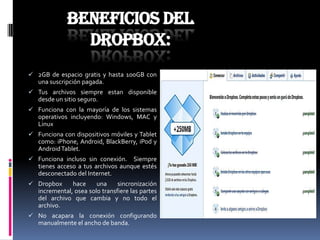 Beneficios del
               dropbox:
 2GB de espacio gratis y hasta 100GB con
   una suscripción pagada.
 Tus archivos siempre estan disponible
   desde un sitio seguro.
 Funciona con la mayoría de los sistemas
   operativos incluyendo: Windows, MAC y
   Linux
 Funciona con dispositivos móviles y Tablet
  como: iPhone, Android, BlackBerry, iPod y
  Android Tablet.
 Funciona incluso sin conexión.    Siempre
   tienes acceso a tus archivos aunque estés
   desconectado del Internet.
 Dropbox      hace     una     sincronización
   incremental, osea solo transfiere las partes
   del archivo que cambia y no todo el
   archivo.
 No acapara la conexión configurando
   manualmente el ancho de banda.
 