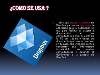 ¿Como se usa ?

                       Una vez creada tu cuenta en
                     Dropbox ya puedes descargar la
                     aplicación para tu ordenador. se
                     usa para facilitar el acceso a
                     documentos          de      una
                     computadora a otra. Si estas en
                     la PC del trabajo y tienes un
                     documento que quieres terminar
                     en tu casa, con Dropbox puedes
                     compartir     esa    información
                     instalándolo      en      ambas
                     computadoras y pasando el
                     documento a la carpeta de
                     Dropbox.
 