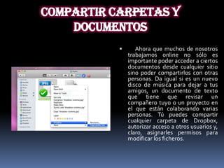 COMPARTIR CARPETAS Y
    DOCUMENTOS
                 Ahora que muchos de nosotros
               trabajamos online no sólo es
               importante poder acceder a ciertos
               documentos desde cualquier sitio
               sino poder compartirlos con otras
               personas. Da igual si es un nuevo
               disco de música para dejar a tus
               amigos, un documento de texto
               que tiene que revisar un
               compañero tuyo o un proyecto en
               el que están colaborando varias
               personas. Tú puedes compartir
               cualquier carpeta de Dropbox,
               autorizar acceso a otros usuarios y,
               claro, asignarles permisos para
               modificar los ficheros.
 