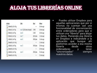 Aloja tus librerías online

                     Puedes utilizar Dropbox para
                   aquellas aplicaciones que por sí
                   mismas no cuentan con una
                   funcionalidad de sincronización
                   entre ordenadores pero que sí
                   utilizan una “librería” para alojar
                   tus datos. Poniendo esa librería
                   en Dropbox e indicándole a la
                   aplicación que busque ahí
                   podremos acceder a esa misma
                   librería        desde        otros
                   ordenadores          y       tener
                   “sincronizados”           siempre
                   nuestros datos.
 