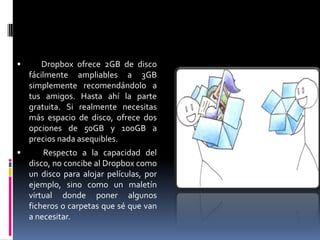 Espacio en tu disco
              virtual
       Dropbox ofrece 2GB de disco
    fácilmente ampliables a 3GB
    simplemente recomendándolo a
    tus amigos. Hasta ahí la parte
    gratuita. Si realmente necesitas
    más espacio de disco, ofrece dos
    opciones de 50GB y 100GB a
    precios nada asequibles.
       Respecto a la capacidad del
    disco, no concibe al Dropbox como
    un disco para alojar películas, por
    ejemplo, sino como un maletín
    virtual donde poner algunos
    ficheros o carpetas que sé que van
    a necesitar.
 