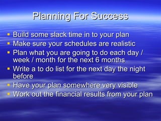 Planning For Success Build some slack time in to your plan Make sure your schedules are realistic Plan what you are going to do each day / week / month for the next 6 months Write a to do list for the next day the night before Have your plan somewhere very visible Work out the financial results from your plan 