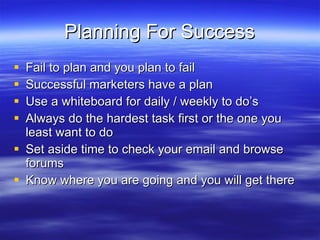 Planning For Success Fail to plan and you plan to fail Successful marketers have a plan Use a whiteboard for daily / weekly to do’s Always do the hardest task first or the one you least want to do Set aside time to check your email and browse forums Know where you are going and you will get there 