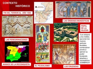 CONTEXTO
HISTÓRICO
FIN DEL TERROR AL AÑO 1000

LAS ÓRDENES MONÁSTICAS
PAPEL
DE LA
IGLESIA
“Los obispos
y los nobles,
que eran los
nuevos
señores
feudales,
comenzaron
pronto a
ejercer su
poder
fundando
abadías y
monasterios.”
GOMBRICH

LAS PEREGRINACIONES

AVANCE DE LA RECONQUISTA

EL FEUDALISMO

LAS CRUZADAS

 