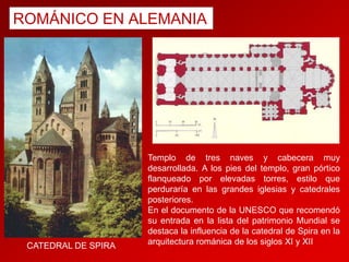 ROMÁNICO EN ALEMANIA

CATEDRAL DE SPIRA

Templo de tres naves y cabecera muy
desarrollada. A los pies del templo, gran pórtico
flanqueado por elevadas torres, estilo que
perduraría en las grandes iglesias y catedrales
posteriores.
En el documento de la UNESCO que recomendó
su entrada en la lista del patrimonio Mundial se
destaca la influencia de la catedral de Spira en la
arquitectura románica de los siglos XI y XII

 