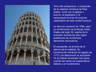 Torre del campanario, o campanile,
de la catedral románica de Pisa
(Italia). Junto con la iglesia o
duomo, el baptisterio y el
camposanto forman el conjunto
catedralicio de esta ciudad toscana.
La obra se comenzó en 1064, pero
su construcción se prolongó hasta
finales del siglo XII, aparte de la
inclusión durante los dos siglos
posteriores de numerosos
elementos decorativos.
El campanile, es la torre de la
alarma de la catedral. Su
construcción comenzó en agosto de
1173 y se desconoce su arquitecto.
Ya se habían levantado tres pisos
cuando las obras se suspendieron
debido a un hundimiento.

 