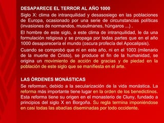 DESAPARECE EL TERROR AL AÑO 1000
• Siglo X: clima de intranquilidad y desasosiego en las poblaciones
de Europa, ocasionado por una serie de circunstancias políticas
(invasiones de normandos, musulmanes, húngaros ...) .
• El hombre de este siglo, a este clima de intranquilidad, le da una
formulación religiosa y se propaga por todas partes que en el año
1000 desaparecería el mundo (oscura profecía del Apocalipsis).
• Cuando se comprobó que ni en este año, ni en el 1003 (milenario
de la muerte de Cristo), se produce el fin de la humanidad, se
origina un movimiento de acción de gracias y de piedad en la
población de este siglo que se manifiesta en el arte.
LAS ÓRDENES MONÁSTICAS
• Se reforman, debido a la secularización de la vida monástica. La
reforma más importante tiene lugar en la orden de los benedictinos.
Esta reforma tiene su origen en el monasterio de Cluny, fundado a
principios del siglo X en Borgoña. Su regla termina imponiéndose
en casi todas las abadías diseminadas por todo occidente.

 