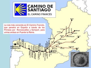 La ruta más conocida es El Camino Francés,
que penetra en España a través de los
Pirineos por Roncesvalles y Somport, para
unirse ambos en Puente la Reina.

 