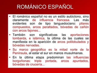 ROMÁNICO ESPAÑOL
 El románico español no es un estilo autóctono, sino
claramente de influencia francesa. Las más
evidentes son de tipo languedociano: pilares
compuestos, arcos peraltados, bóvedas de cañón
con arcos fajones...
 También son significativas las aportaciones
lombarda, e islámica, la última de las cuales se
manifiesta en la aparición de arcos polilobulados y
bóvedas nervadas.
 Su marco geográfico es la mitad norte de la
Península, al estar el sur en manos musulmanas.
 En la última etapa predominan las influencias
borgoñonas: triple portada, arcos apuntados,
bóvedas de crucería...

 