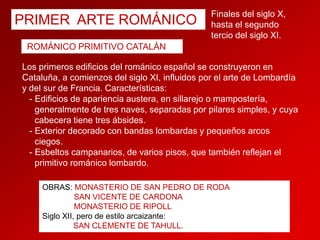 PRIMER ARTE ROMÁNICO

Finales del siglo X,
hasta el segundo
tercio del siglo XI.

ROMÁNICO PRIMITIVO CATALÁN
Los primeros edificios del románico español se construyeron en
Cataluña, a comienzos del siglo XI, influidos por el arte de Lombardía
y del sur de Francia. Características:
- Edificios de apariencia austera, en sillarejo o mampostería,
generalmente de tres naves, separadas por pilares simples, y cuya
cabecera tiene tres ábsides.
- Exterior decorado con bandas lombardas y pequeños arcos
ciegos.
- Esbeltos campanarios, de varios pisos, que también reflejan el
primitivo románico lombardo.
OBRAS: MONASTERIO DE SAN PEDRO DE RODA
SAN VICENTE DE CARDONA
MONASTERIO DE RIPOLL
Siglo XII, pero de estilo arcaizante:
SAN CLEMENTE DE TAHULL.

 