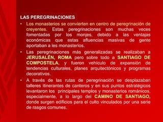 LAS PEREGRINACIONES
• Los monasterios se convierten en centro de peregrinación de
creyentes. Estas peregrinaciones son muchas veces
fomentadas por los monjes, debido a las ventajas
económicas que estas afluencias masivas de gente
aportaban a les monasterios.
• Las peregrinaciones más generalizadas se realizaban a
JERUSALÉN, ROMA pero sobre todo a SANTIAGO DE
COMPOSTELA, y fueron vehículo de expansión de
tendencias culturales, planes arquitectónicos y programas
decorativos.
• A través de las rutas de peregrinación se desplazaban
talleres itinerantes de canteros y en sus puntos estratégicos
levantaron los principales templos y monasterios románicos,
especialmente, a lo largo del CAMINO DE SANTIAGO,
donde surgen edificios para el culto vinculados por una serie
de rasgos comunes.

 