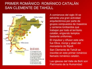 PRIMER ROMÁNICO: ROMÁNICO CATALÁN
SAN CLEMENTE DE TAHÜLL
A comienzos del siglo XI se
advierte una gran actividad
arquitectónica por parte de
grupos compuestos de maestros
y canteros lombardos que
trabajan por todo el territorio
catalán, erigiendo templos
bastante uniformes.
El impulsor y difusor este arte
fue Oliva, monje y abad del
monasterio de Ripoll.
San Clemente de Tahüll se
inscribe en este primer románico
llamado románico catalán.
Las iglesias del Valle de Bohí son
Patrimonio de la Humanidad

 
