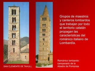 Grupos de maestros
y canteros lombardos
que trabajan por todo
el territorio catalán
propagan las
características del
románico italiano de
Lombardía.

SAN CLEMENTE DE TAHULL

Románico lombardo:
campanario de la
Abadía de Pomposa

 