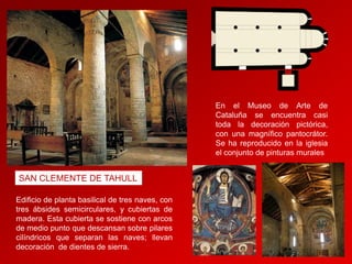 En el Museo de Arte de
Cataluña se encuentra casi
toda la decoración pictórica,
con una magnífico pantocrátor.
Se ha reproducido en la iglesia
el conjunto de pinturas murales

SAN CLEMENTE DE TAHULL
Edificio de planta basilical de tres naves, con
tres ábsides semicirculares, y cubiertas de
madera. Esta cubierta se sostiene con arcos
de medio punto que descansan sobre pilares
cilíndricos que separan las naves; llevan
decoración de dientes de sierra.

 