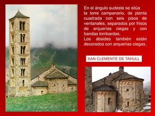 En el ángulo sudeste se sitúa
la torre campanario, de planta
cuadrada con seis pisos de
ventanales, separados por frisos
de arquerías ciegas y con
bandas lombardas.
Los ábsides también están
decorados con arquerías ciegas.

SAN CLEMENTE DE TAHULL

 