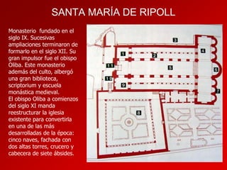 SANTA MARÍA DE RIPOLL
Monasterio fundado en el
siglo IX. Sucesivas
ampliaciones terminaron de
formarlo en el siglo XII. Su
gran impulsor fue el obispo
Oliba. Este monasterio
además del culto, albergó
una gran biblioteca,
scriptorium y escuela
monástica medieval.
El obispo Oliba a comienzos
del siglo XI manda
reestructurar la iglesia
existente para convertirla
en una de las más
desarrolladas de la época:
cinco naves, fachada con
dos altas torres, crucero y
cabecera de siete ábsides.

 