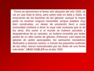 “Como se aproximara el tercer año después del año 1000, se
vio en casi toda la tierra, pero sobre todo en Italia y Galia, la
renovación de las basílicas de las iglesias; aunque la mayor
parte no tuvieran ninguna necesidad, porque estaban muy
bien construidas, un deseo de emulación llevó a cada
comunidad cristiana a tener la suya más suntuosa que la de
los otros. Era como si el mundo se hubiera sacudido y
despojándose de su vetustez, se hubiera revestido por todas
partes de un albo manto de iglesias. Entonces, casi todas las
iglesias de sedes episcopales, los santuarios monásticos
dedicados a diversos santos, e incluso los pequeños oratorios
de las villas, fueron reconstruidos por los fieles de una forma
más bella”. ABAD GABLER en el año 1003

 