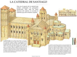 LA CATEDRAL DE SANTIAGO
Este era el aspecto de la catedral que
podían contemplar los peregrinos
medievales. Hoy, bajo las obras
barrocas del exterior, se esconde la
auténtica joya del románico español.

Un siglo de obras. Con el obispo Diego Peláez se proyecta e
inicia, en el último tercio del siglo XI, una obra que cambiará
las tradiciones artísticas hispanas convirtiéndose en el
paradigma del estilo románico. Entre 1087 y 1088 los trabajos
quedan paralizados por desavenencias entre el obispo y
Alfonso VI, y se reanudan bajo la prelatura de Gelmírez, en
que se construyó hasta el penúltimo tramo. En 1168
Fernando II contrata al Maestro Mateo y, bajo su dirección, se
construye la cripta sobre la que se asienta el último tramo de
las naves y el pórtico entre las dos torres, conformándose así
la fachada monumental que, posteriormente quedó oculta
por la obra barroca del Obradoiro.

La catedral compostelana presenta un gran desarrollo de la
cabecera, en la que se disponían cinco capillas radiales con
otras dos en cada brazo del transepto. Es uno de los pocos
ejemplos de iglesia románica donde se levanta un gran
número de torres. En los extremos de los brazos del
transepto se abrían grandes portadas monumentales en las
que se tallaron intrincados programas iconográficos, como
en la Puerta de Platerías, en el brazo meridional. El aspecto
de fortaleza que tenía el edificio viene a constatar lo que en
realidad era, es decir, el castillo del arzobispo.
Ilustración: Fernando Aznar

 