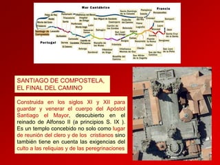 SANTIAGO DE COMPOSTELA,
EL FINAL DEL CAMINO
Construida en los siglos XI y XII para
guardar y venerar el cuerpo del Apóstol
Santiago el Mayor, descubierto en el
reinado de Alfonso II (a principios S. IX ).
Es un templo concebido no solo como lugar
de reunión del clero y de los cristianos sino
también tiene en cuenta las exigencias del
culto a las reliquias y de las peregrinaciones

 