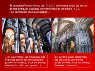 El actual edificio románico (ss. XI y XII) se levanta sobre los restos
de dos antiguas basílicas prerrománicas de los siglos IX y X.
Fue construido en cuatro etapas…

…en las primeras, las influencias más
evidentes son de tipo languedociano
(pilares compuestos, arcos peraltados,
bóvedas de cañón con fajones....).

En la última etapa predominan
las influencias borgoñonas
(triple portada, arcos apuntados,
bóvedas de crucería...

 