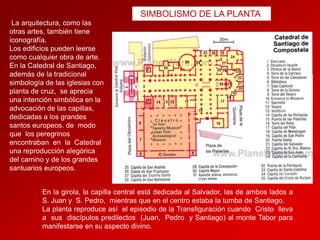 SIMBOLISMO DE LA PLANTA
La arquitectura, como las
otras artes, también tiene
iconografía.
Los edificios pueden leerse
como cualquier obra de arte.
En la Catedral de Santiago,
además de la tradicional
simbología de las iglesias con
planta de cruz, se aprecia
una intención simbólica en la
advocación de las capillas,
dedicadas a los grandes
santos europeos. de modo
que los peregrinos
encontraban en la Catedral
una reproducción alegórica
del camino y de los grandes
santuarios europeos.
En la girola, la capilla central está dedicada al Salvador, las de ambos lados a
S. Juan y S. Pedro, mientras que en el centro estaba la tumba de Santiago.
La planta reproduce así el episodio de la Transfiguración cuando Cristo lleva
a sus discípulos predilectos (Juan, Pedro y Santiago) al monte Tabor para
manifestarse en su aspecto divino.

 