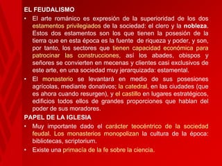 EL FEUDALISMO
• El arte románico es expresión de la superioridad de los dos
estamentos privilegiados de la sociedad: el clero y la nobleza.
Estos dos estamentos son los que tienen la posesión de la
tierra que en esta época es la fuente de riqueza y poder, y son,
por tanto, los sectores que tienen capacidad económica para
patrocinar las construcciones, así los abades, obispos y
señores se convierten en mecenas y clientes casi exclusivos de
este arte, en una sociedad muy jerarquizada: estamental.
• El monasterio se levantará en medio de sus posesiones
agrícolas, mediante donativos; la catedral, en las ciudades (que
es ahora cuando resurgen), y el castillo en lugares estratégicos,
edificios todos ellos de grandes proporciones que hablan del
poder de sus moradores.
PAPEL DE LA IGLESIA
• Muy importante dado el carácter teocéntrico de la sociedad
feudal. Los monasterios monopolizan la cultura de la época:
bibliotecas, scriptorium.
• Existe una primacía de la fe sobre la ciencia.

 