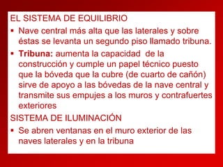 EL SISTEMA DE EQUILIBRIO
 Nave central más alta que las laterales y sobre
éstas se levanta un segundo piso llamado tribuna.
 Tribuna: aumenta la capacidad de la
construcción y cumple un papel técnico puesto
que la bóveda que la cubre (de cuarto de cañón)
sirve de apoyo a las bóvedas de la nave central y
transmite sus empujes a los muros y contrafuertes
exteriores
SISTEMA DE ILUMINACIÓN
 Se abren ventanas en el muro exterior de las
naves laterales y en la tribuna

 