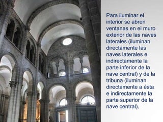 Para iluminar el
interior se abren
ventanas en el muro
exterior de las naves
laterales (iluminan
directamente las
naves laterales e
indirectamente la
parte inferior de la
nave central) y de la
tribuna (iluminan
directamente a ésta
e indirectamente la
parte superior de la
nave central).

 