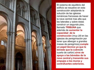 El sistema de equilibrio del
edificio se resuelve en esta
construcción adoptando la
solución de las iglesias
románicas francesas de hacer
la nave central mas alta que
las laterales y sobre éstas
construir un segundo piso,
llamado TRIBUNA que
además de aumentar la
capacidad de la
construcción (muy útil en las
iglesias de peregrinación por
tener que albergar a grandes
masas de peregrinos),cumple
un papel técnico ya que la
bóveda que la cubre(de
cuarto de cañón) sirve de
apoyo a las bóvedas de la
nave central y transmite sus
empujes a los muros y
contrafuertes exteriores.

 