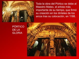 Toda la obra del Pórtico se debe al
Maestro Mateo, el artista más
importante de su tiempo, que firmó
su creación en los dinteles de los
arcos tras su colocación, en 1188.

PÓRTICO
DE LA
GLORIA

 