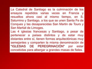 La Catedral de Santiago es la culminación de los
ensayos repetidos varias veces en Francia y
resueltos ahora casi al mismo tiempo, en S.
Saturnino y Santiago, a los que se unen Santa Fe de
Conques y las desaparecidas San Martin de Tours y
San Martial de Limoges.
Las 4 iglesias francesas y Santiago, a pesar de
pertenecer a países distintos y de estar muy
distantes entre sí, tienen formas arquitectónicas muy
semejantes y comparten la misma denominación de
"IGLESIAS DE PEREGRINACIÓN" por estar
concebidas para albergar a grandes masas de fieles.

 