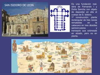 SAN ISIDORO DE LEON

Es una fundación real,
obra de Fernando I y
Doña Sancha con objeto
de depositar en ella el
cuerpo de S. Isidoro.
1ª construcción: planta
rectangular de tres naves
rematadas
en
la
cabecera en tres ábsides
semicirculares
y
transepto que sobresale
en alzado, pero no en
planta.

 