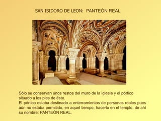 SAN ISIDORO DE LEON: PANTEÓN REAL

Sólo se conservan unos restos del muro de la iglesia y el pórtico
situado a los pies de éste.
El pórtico estaba destinado a enterramientos de personas reales pues
aún no estaba permitido, en aquel tiempo, hacerlo en el templo, de ahí
su nombre: PANTEÓN REAL.

 