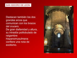 SAN ISIDORO DE LEON

Destacan también los dos
grandes arcos que
comunican con los brazos
del crucero.
De gran diafanidad y altura,
su intradós polilobulado de
raigambre
hispanomusulmana
confiere una nota de
exotismo.

 