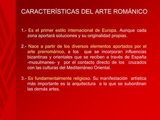 CARACTERÍSTICAS DEL ARTE ROMÁNICO
1.- Es el primer estilo internacional de Europa. Aunque cada
zona aportará soluciones y su originalidad propias.

2.- Nace a partir de los diversos elementos aportados por el
arte prerrománico, a los que se incorporan influencias
bizantinas y orientales que se reciben a través de España
-musulmanes- y por el contacto directo de los cruzados
con las culturas del Mediterráneo Oriental.
3.- Es fundamentalmente religioso. Su manifestación artística
más importante es la arquitectura a la que se subordinan
las demás artes.

 