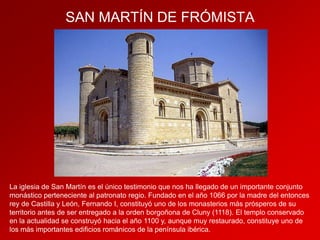 SAN MARTÍN DE FRÓMISTA

La iglesia de San Martín es el único testimonio que nos ha llegado de un importante conjunto
monástico perteneciente al patronato regio. Fundado en el año 1066 por la madre del entonces
rey de Castilla y León, Fernando I, constituyó uno de los monasterios más prósperos de su
territorio antes de ser entregado a la orden borgoñona de Cluny (1118). El templo conservado
en la actualidad se construyó hacia el año 1100 y, aunque muy restaurado, constituye uno de
los más importantes edificios románicos de la península ibérica.

 